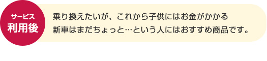 サービス利用後 乗り換えたいが、これから子供にはお金がかかる新車はまだちょっと…という人にはおすすめ商品です。