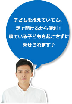 子どもを抱えていても、
足で開けるから便利!
寝ている子どもを起こさずに
乗せられます♪