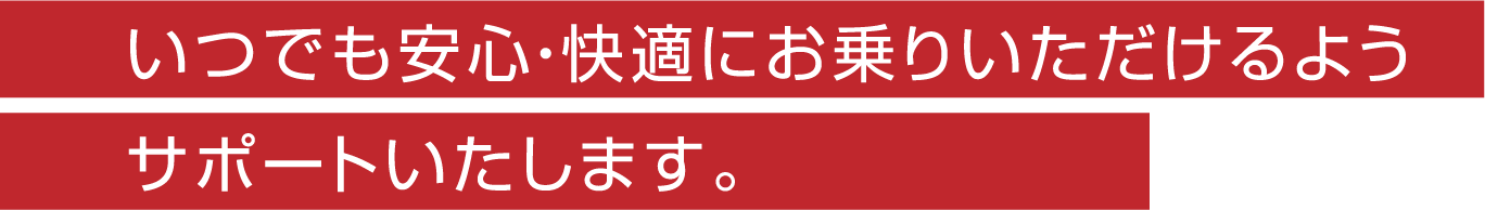 いつでも安心・快適にお乗りいただけるようサポートいたします。
